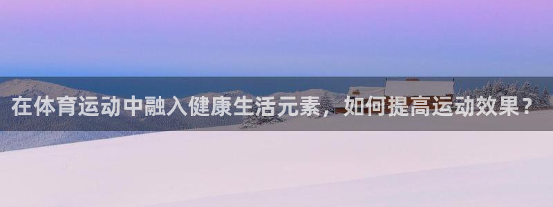 谈球吧体育官网：在体育运动中融入健康生活元素，如何提高运动效果？