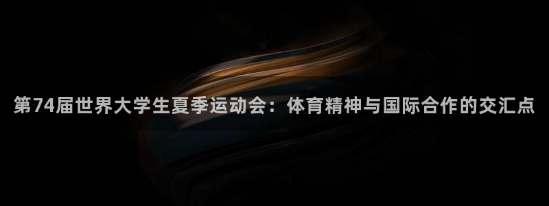 谈球吧体育：第74届世界大学生夏季运动会：体育精神与国际合作的交汇点